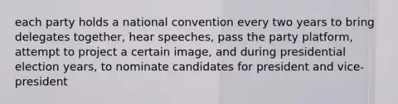 each party holds a national convention every two years to bring delegates together, hear speeches, pass the party platform, attempt to project a certain image, and during presidential election years, to nominate candidates for president and vice-president