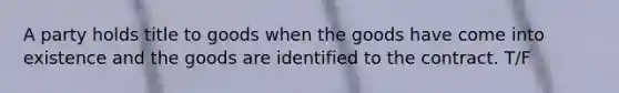 A party holds title to goods when the goods have come into existence and the goods are identified to the contract. T/F