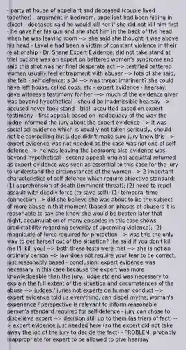 - party at house of appellant and deceased (couple lived together) - argument in bedroom, appellant had been hiding in closet - deceased said he would kill her if she did not kill him first - he gave her his gun and she shot him in the back of the head when he was leaving room --> she said she thought it was above his head - Lavalle had been a victim of constant violence in their relationship - Dr. Shane Expert Evidence: did not take stand at trial but she was an expert on battered women's syndrome and said this shot was her final desperate act --> testified battered women usually feel entrapment with abuser --> lots of she said, she felt - self defence: s 34 --> was threat imminent? she could have left house, called cops, etc - expert evidence - hearsay: gave witness's testimony for her ---> much of the evidence given was beyond hypothetical - should be inadmissible hearsay --> accused never took stand - trial: acquitted based on expert testimony - first appeal: based on inadequacy of the way the judge informed the jury about the expert evidence --> it was social sci evidence which is usually not taken seriously, should not be compelling but judge didn't make sure jury knew this --> expert evidence was not needed as the case was not one of self-defence --> he was leaving the bedroom; also evidence was beyond hypothetical - second appeal: original acquittal returned as expert evidence was seen as essential to this case for the jury to understand the circumstances of the woman --> 2 important characteristics of self-defence which require objective standard: (1) apprehension of death (imminent threat); (2) need to repel assault with deadly force (to save self); (1) temporal time connection --> did she believe she was about to be the subject of more abuse in that moment (based on phases of abusers it is reasonable to say she knew she would be beaten later that night, accumulation of many episodes in this case shows predictability regarding severity of upcoming violence); (2) magnitude of force required for protection --> was this the only way to get herself out of the situation? (he said if you don't kill me I'll kill you) --> both these tests were met --> she is not an ordinary person --> law does not require your fear to be correct, just reasonably based - conclusion: expert evidence was necessary in this case because the expert was more knowledgeable than the jury, judge etc and was necessary to explain the full extent of the situation and circumstances of the abuse --> judges / juries not experts on human conduct --> expert evidence told us everything, can dispel myths; woman's experience / perspective is relevant to inform reasonable person's standard required for self-defence - jury can chose to disbelieve expert --> decision still up to them (as triers of fact) --> expert evidence just needed here (so the expert did not take away the job of the jury to decide the fact) - PROBLEM: probably inappropriate for expert to be allowed to give hearsay