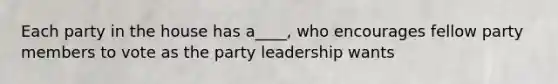 Each party in the house has a____, who encourages fellow party members to vote as the party leadership wants