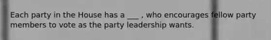 Each party in the House has a ___ , who encourages fellow party members to vote as the party leadership wants.