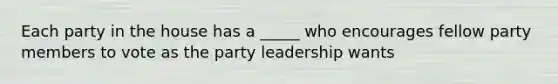 Each party in the house has a _____ who encourages fellow party members to vote as the party leadership wants