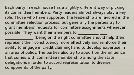 Each party in each house has a slightly different way of picking its committee members. Party leaders almost always play a key role. Those who have supported the leadership are favored in the committee selection process, but generally the parties try to grant members' requests for committee assignments whenever possible. They want their members to ___________ ____ _______________ (being on the right committee should help them represent their constituency more effectively and reinforce their ability to engage in credit claiming) and to develop expertise in an area of policy. The parties also try to apportion the influence that comes with committee membership among the state delegations in order to accord representation to diverse components of the party.