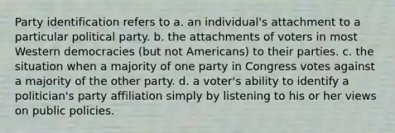 Party identification refers to a. an individual's attachment to a particular political party. b. the attachments of voters in most Western democracies (but not Americans) to their parties. c. the situation when a majority of one party in Congress votes against a majority of the other party. d. a voter's ability to identify a politician's party affiliation simply by listening to his or her views on public policies.