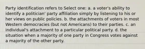 Party identification refers to Select one: a. a voter's ability to identify a politician' party affiliation simply by listening to his or her views on public policies. b. the attachments of voters in most Western democracies (but not Americans) to their parties. c. an individual's attachment to a particular political party. d. the situation when a majority of one party in Congress votes against a majority of the other party.