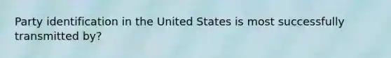 Party identification in the United States is most successfully transmitted by?