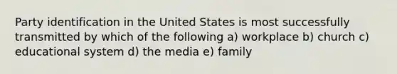 Party identification in the United States is most successfully transmitted by which of the following a) workplace b) church c) educational system d) the media e) family