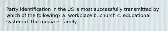 Party identification in the US is most successfully transmitted by which of the following? a. workplace b. church c. educational system d. the media e. family