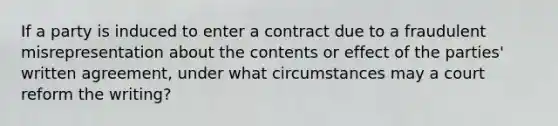 If a party is induced to enter a contract due to a fraudulent misrepresentation about the contents or effect of the parties' written agreement, under what circumstances may a court reform the writing?