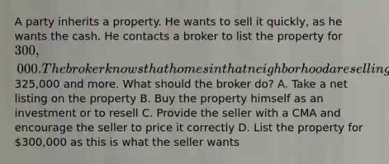 A party inherits a property. He wants to sell it quickly, as he wants the cash. He contacts a broker to list the property for 300,000. The broker knows that homes in that neighborhood are selling for325,000 and more. What should the broker do? A. Take a net listing on the property B. Buy the property himself as an investment or to resell C. Provide the seller with a CMA and encourage the seller to price it correctly D. List the property for 300,000 as this is what the seller wants