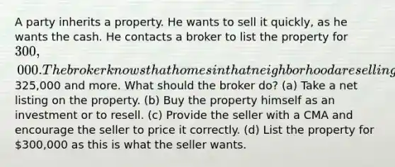 A party inherits a property. He wants to sell it quickly, as he wants the cash. He contacts a broker to list the property for 300,000. The broker knows that homes in that neighborhood are selling for325,000 and more. What should the broker do? (a) Take a net listing on the property. (b) Buy the property himself as an investment or to resell. (c) Provide the seller with a CMA and encourage the seller to price it correctly. (d) List the property for 300,000 as this is what the seller wants.