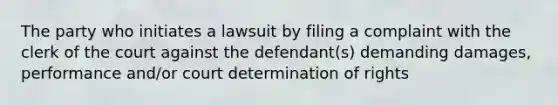 The party who initiates a lawsuit by filing a complaint with the clerk of the court against the defendant(s) demanding damages, performance and/or court determination of rights