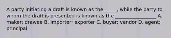 A party initiating a draft is known as the _____, while the party to whom the draft is presented is known as the _________________ A. maker; drawee B. importer; exporter C. buyer; vendor D. agent; principal