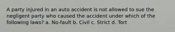 A party injured in an auto accident is not allowed to sue the negligent party who caused the accident under which of the following laws? a. No-fault b. Civil c. Strict d. Tort