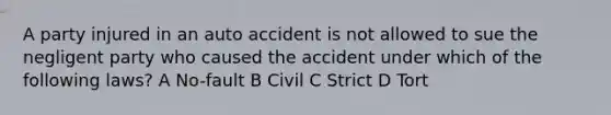 A party injured in an auto accident is not allowed to sue the negligent party who caused the accident under which of the following laws? A No-fault B Civil C Strict D Tort