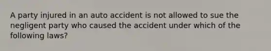 A party injured in an auto accident is not allowed to sue the negligent party who caused the accident under which of the following laws?