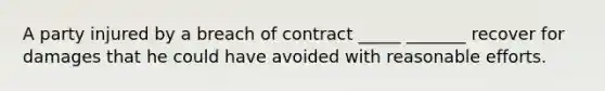 A party injured by a breach of contract _____ _______ recover for damages that he could have avoided with reasonable efforts.