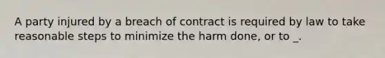 A party injured by a breach of contract is required by law to take reasonable steps to minimize the harm done, or to _.