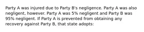 Party A was injured due to Party B's negligence. Party A was also negligent, however. Party A was 5% negligent and Party B was 95% negligent. If Party A is prevented from obtaining any recovery against Party B, that state adopts: