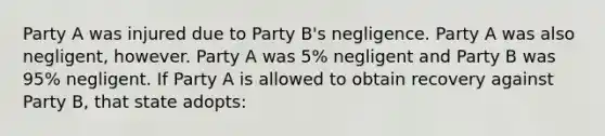 Party A was injured due to Party B's negligence. Party A was also negligent, however. Party A was 5% negligent and Party B was 95% negligent. If Party A is allowed to obtain recovery against Party B, that state adopts: