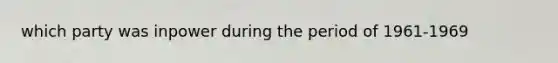 which party was inpower during the period of 1961-1969