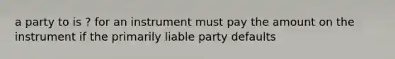 a party to is ? for an instrument must pay the amount on the instrument if the primarily liable party defaults