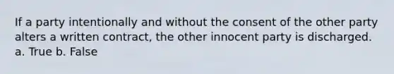 If a party intentionally and without the consent of the other party alters a written contract, the other innocent party is discharged. a. True b. False