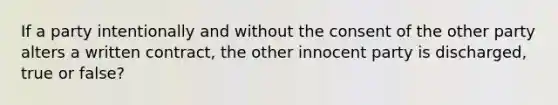 If a party intentionally and without the consent of the other party alters a written contract, the other innocent party is discharged, true or false?