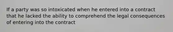 If a party was so intoxicated when he entered into a contract that he lacked the ability to comprehend the legal consequences of entering into the contract