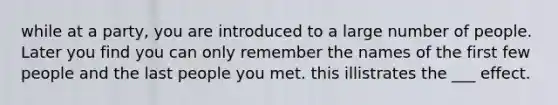 while at a party, you are introduced to a large number of people. Later you find you can only remember the names of the first few people and the last people you met. this illistrates the ___ effect.