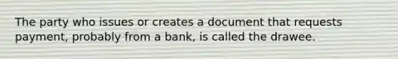 The party who issues or creates a document that requests payment, probably from a bank, is called the drawee.