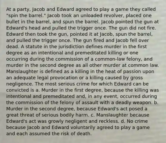 At a party, Jacob and Edward agreed to play a game they called "spin the barrel." Jacob took an unloaded revolver, placed one bullet in the barrel, and spun the barrel. Jacob pointed the gun at Edward's head and pulled the trigger once. The gun did not fire. Edward then took the gun, pointed it at Jacob, spun the barrel, and pulled the trigger once. The gun fired and Jacob fell over dead. A statute in the jurisdiction defines murder in the first degree as an intentional and premeditated killing or one occurring during the commission of a common-law felony, and murder in the second degree as all other murder at common law. Manslaughter is defined as a killing in the heat of passion upon an adequate legal provocation or a killing caused by gross negligence. The most serious crime for which Edward can be convicted is a. Murder in the first degree, because the killing was intentional and premeditated and, in any event, occurred during the commission of the felony of assault with a deadly weapon. b. Murder in the second degree, because Edward's act posed a great threat of serious bodily harm. c. Manslaughter because Edward's act was growly negligent and reckless. d. No crime because Jacob and Edward voluntarily agreed to play a game and each assumed the risk of death.