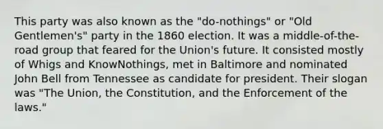 This party was also known as the "do-nothings" or "Old Gentlemen's" party in the 1860 election. It was a middle-of-the-road group that feared for the Union's future. It consisted mostly of Whigs and KnowNothings, met in Baltimore and nominated John Bell from Tennessee as candidate for president. Their slogan was "The Union, the Constitution, and the Enforcement of the laws."