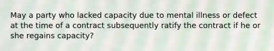 May a party who lacked capacity due to mental illness or defect at the time of a contract subsequently ratify the contract if he or she regains capacity?