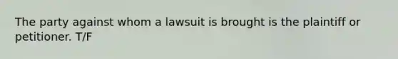 The party against whom a lawsuit is brought is the plaintiff or petitioner. T/F