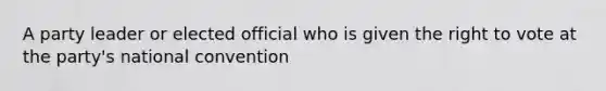 A party leader or elected official who is given the right to vote at the party's national convention