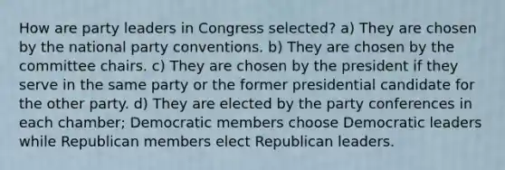 How are party leaders in Congress selected? a) They are chosen by the national party conventions. b) They are chosen by the committee chairs. c) They are chosen by the president if they serve in the same party or the former presidential candidate for the other party. d) They are elected by the party conferences in each chamber; Democratic members choose Democratic leaders while Republican members elect Republican leaders.