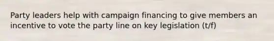 Party leaders help with campaign financing to give members an incentive to vote the party line on key legislation (t/f)