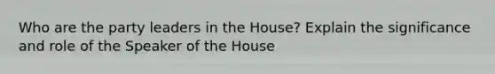 Who are the party leaders in the House? Explain the significance and role of the Speaker of the House