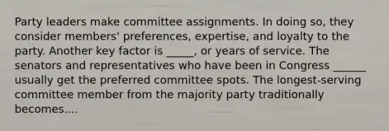 Party leaders make committee assignments. In doing so, they consider members' preferences, expertise, and loyalty to the party. Another key factor is _____, or years of service. The senators and representatives who have been in Congress ______ usually get the preferred committee spots. The longest-serving committee member from the majority party traditionally becomes....