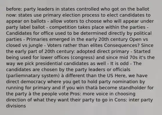 before: party leaders in states controlled who got on the ballot now: states use primary election process to elect candidates to appear on ballots - allow voters to choose who will appear under party label ballot - competition takes place within the parties - Candidates for office used to be determined directly by political parties - Primaries emerged in the early 20th century Open vs closed vs jungle - Voters rather than elites Consequences? Since the early part of 20th century: adopted direct primary - Started being used for lower offices (congress) and since mid 70s it's the way we pick presidential candidates as well - It is odd - The candidates are chosen by the party leaders or officials (parliemnatary system) à different than the US Here, we have direct democracy where you get to hold party nomination by running for primary and if you win thatà become standholder for the party à the people vote Pros: more voice in choosing direction of what they want their party to go in Cons: inter party divisions