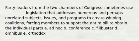 Party leaders from the two chambers of Congress sometimes use __________ legislation that addresses numerous and perhaps unrelated subjects, issues, and programs to create winning coalitions, forcing members to support the entire bill to obtain the individual parts a. ad hoc b. conference c. filibuster d. omnibus e. orthodox