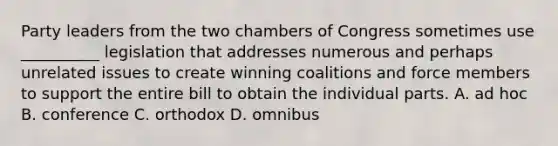 Party leaders from the two chambers of Congress sometimes use __________ legislation that addresses numerous and perhaps unrelated issues to create winning coalitions and force members to support the entire bill to obtain the individual parts. A. ad hoc B. conference C. orthodox D. omnibus