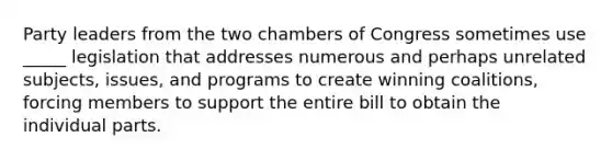 Party leaders from the two chambers of Congress sometimes use _____ legislation that addresses numerous and perhaps unrelated subjects, issues, and programs to create winning coalitions, forcing members to support the entire bill to obtain the individual parts.