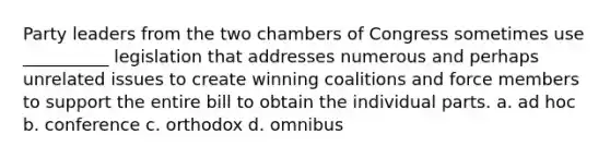 Party leaders from the two chambers of Congress sometimes use __________ legislation that addresses numerous and perhaps unrelated issues to create winning coalitions and force members to support the entire bill to obtain the individual parts. a. ad hoc b. conference c. orthodox d. omnibus