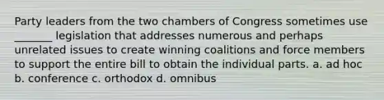 Party leaders from the two chambers of Congress sometimes use _______ legislation that addresses numerous and perhaps unrelated issues to create winning coalitions and force members to support the entire bill to obtain the individual parts. a. ad hoc b. conference c. orthodox d. omnibus