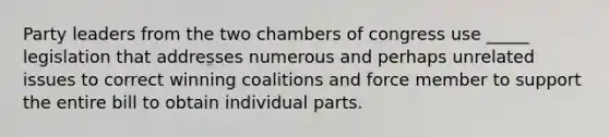 Party leaders from the two chambers of congress use _____ legislation that addresses numerous and perhaps unrelated issues to correct winning coalitions and force member to support the entire bill to obtain individual parts.