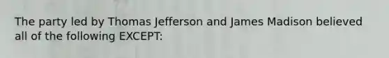 The party led by Thomas Jefferson and James Madison believed all of the following EXCEPT: