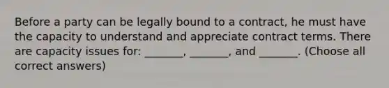 Before a party can be legally bound to a contract, he must have the capacity to understand and appreciate contract terms. There are capacity issues for: _______, _______, and _______. (Choose all correct answers)