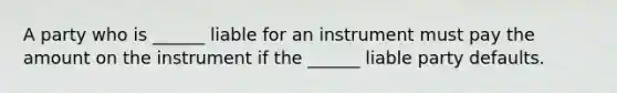 A party who is ______ liable for an instrument must pay the amount on the instrument if the ______ liable party defaults.